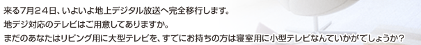 来る7月24日、いよいよ地上デジタル放送へ完全移行します。地デジ対応のテレビはご用意してありますか。まだのあなたはリビング用に大型テレビを、すでにお持ちの方は寝室用に小型テレビなんていかがでしょうか？