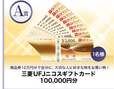 【A賞】商品券10万円分で自分に、大切な人に好きな物をお買い物！『三菱UFJニコスギフトカード 100,000円分』1名様