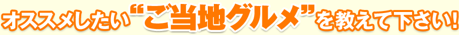 オススメしたい“ご当地グルメ”を教えて下さい！