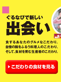 「ぐるなびで新しい出会い」　食するあなたのグルメなこだわり。自慢の腕をふるう料理人のこだわり。そして、食材を育む生産者のこだわり。