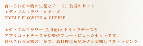 食べられる本物の生花とチーズ、食器のセット　エディブルフラワー＆チーズ　EDIBLE FLOWERS＆CHEESE　エディブルフラワー(食用花)とトリュフチーズとアプリコットチーズが信楽焼プレートに入ったセットです。食べられる本物の生花で、お料理に華やかさと美味しさをトッピング！