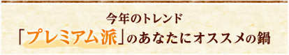 今年のトレンド プレミアム派のあなたにオススメの鍋