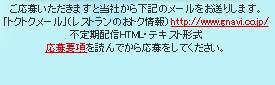 ご応募いただきますと当社から下記のメールをお送りします。「トクトクメール(レストランのおトク情報)」　http://www.gnavi.co.jp/　不定期配信HTML・テキスト形式　応募要項を読んでから応募をしてください。