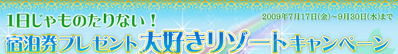 1日じゃものたりない！宿泊券プレゼント　大好きリゾートキャンペーン　2009年7月17日(金)～9月30日(水)まで