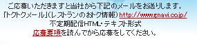 ご応募いただけますと当社から下記のメールをお送りします。「トクトクメール(レストランのおトク情報)」http://www.gnavi.co.jp/ 不定期配信HTML・テキスト形式　応募要項を読んでから応募をしてください。