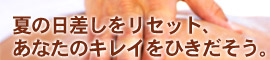夏の日差しをリセット、あなたのキレイをひきだそう。