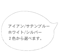 アイアン／サテンブルー　ホワイト／シルバー　2色から選べます。