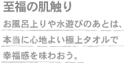 至福の肌触り　お風呂上りや水遊びのあとは、本当に心地よい極上タオルで幸福感を味わおう。