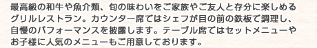 最高級の和牛や魚介類、旬の味わいをご家族やご友人と存分に楽しめるグリルレストラン。カウンター席ではシェフが目の前の鉄板で調理し、自慢のパフォーマンスを披露します。テーブル席ではセットメニューやお子様に人気のメニューもご用意しております。