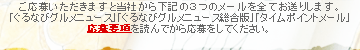 ご応募いただきますと当社から下記の３つのメールを全てお送りします。「ぐるなびグルメニュース」「ぐるなびグルメニュース総合版」「タイムポイントメール」応募要項を読んでから応募をしてください。